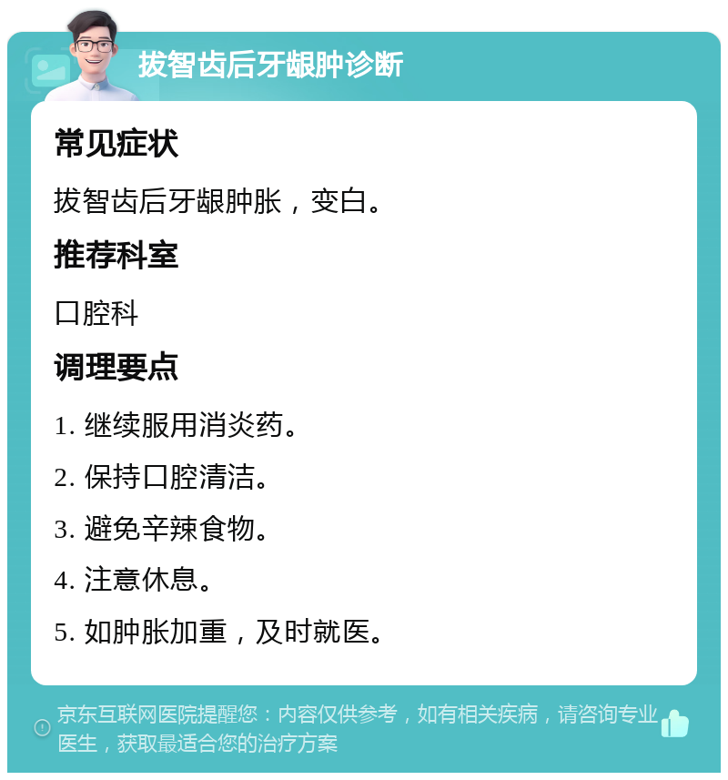 拔智齿后牙龈肿诊断 常见症状 拔智齿后牙龈肿胀,变白。 推荐科室 口腔科 调理要点 1. 继续服用消炎药。 2. 保持口腔清洁。 3. 避免辛辣食物。 4. 注意休息。 5. 如肿胀加重,及时就医。