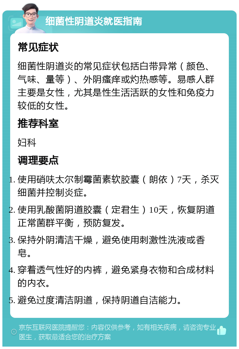 细菌性阴道炎就医指南 常见症状 细菌性阴道炎的常见症状包括白带异常（颜色、气味、量等）、外阴瘙痒或灼热感等。易感人群主要是女性，尤其是性生活活跃的女性和免疫力较低的女性。 推荐科室 妇科 调理要点 使用硝呋太尔制霉菌素软胶囊（朗依）7天，杀灭细菌并控制炎症。 使用乳酸菌阴道胶囊（定君生）10天，恢复阴道正常菌群平衡，预防复发。 保持外阴清洁干燥，避免使用刺激性洗液或香皂。 穿着透气性好的内裤，避免紧身衣物和合成材料的内衣。 避免过度清洁阴道，保持阴道自洁能力。