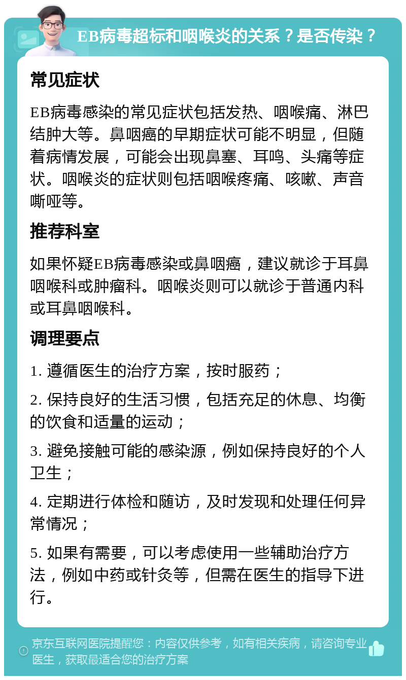 EB病毒超标和咽喉炎的关系？是否传染？ 常见症状 EB病毒感染的常见症状包括发热、咽喉痛、淋巴结肿大等。鼻咽癌的早期症状可能不明显，但随着病情发展，可能会出现鼻塞、耳鸣、头痛等症状。咽喉炎的症状则包括咽喉疼痛、咳嗽、声音嘶哑等。 推荐科室 如果怀疑EB病毒感染或鼻咽癌，建议就诊于耳鼻咽喉科或肿瘤科。咽喉炎则可以就诊于普通内科或耳鼻咽喉科。 调理要点 1. 遵循医生的治疗方案，按时服药； 2. 保持良好的生活习惯，包括充足的休息、均衡的饮食和适量的运动； 3. 避免接触可能的感染源，例如保持良好的个人卫生； 4. 定期进行体检和随访，及时发现和处理任何异常情况； 5. 如果有需要，可以考虑使用一些辅助治疗方法，例如中药或针灸等，但需在医生的指导下进行。