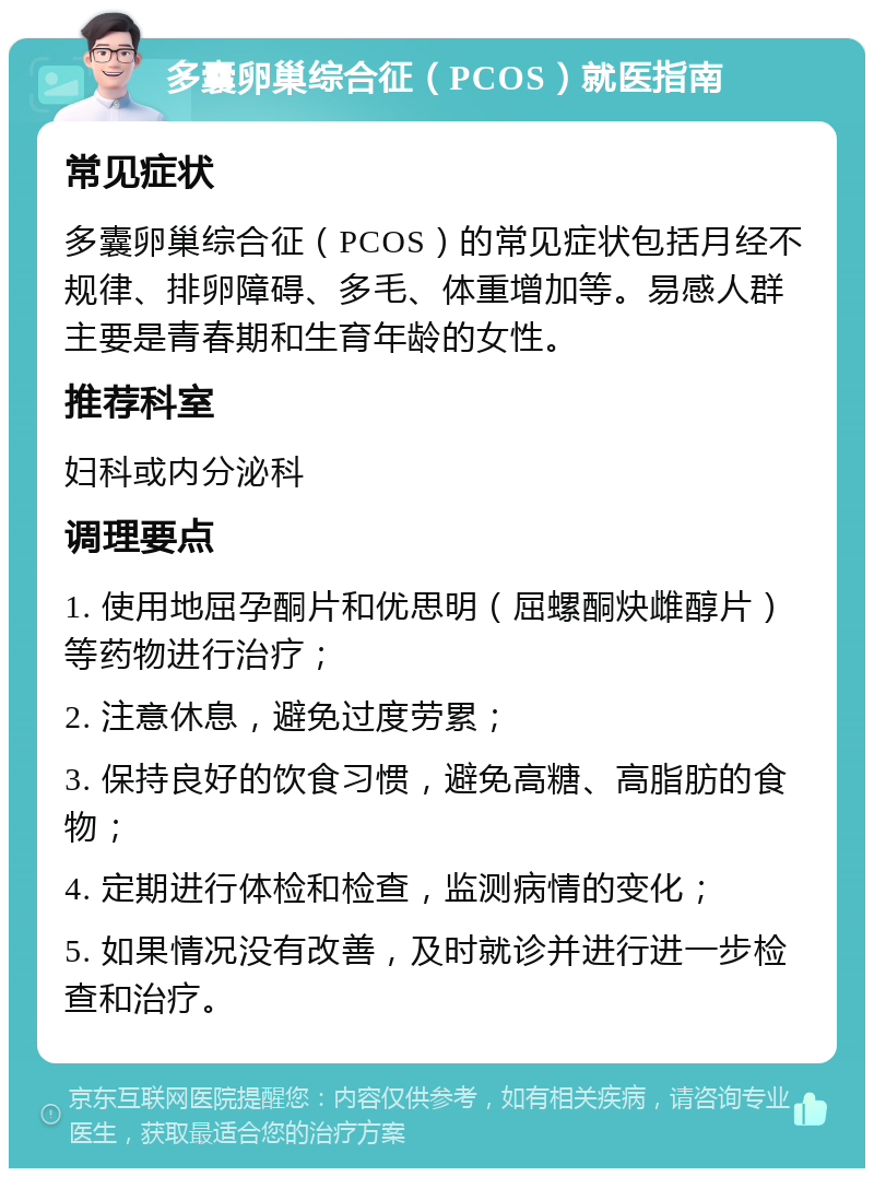 多囊卵巢综合征（PCOS）就医指南 常见症状 多囊卵巢综合征（PCOS）的常见症状包括月经不规律、排卵障碍、多毛、体重增加等。易感人群主要是青春期和生育年龄的女性。 推荐科室 妇科或内分泌科 调理要点 1. 使用地屈孕酮片和优思明（屈螺酮炔雌醇片）等药物进行治疗； 2. 注意休息，避免过度劳累； 3. 保持良好的饮食习惯，避免高糖、高脂肪的食物； 4. 定期进行体检和检查，监测病情的变化； 5. 如果情况没有改善，及时就诊并进行进一步检查和治疗。