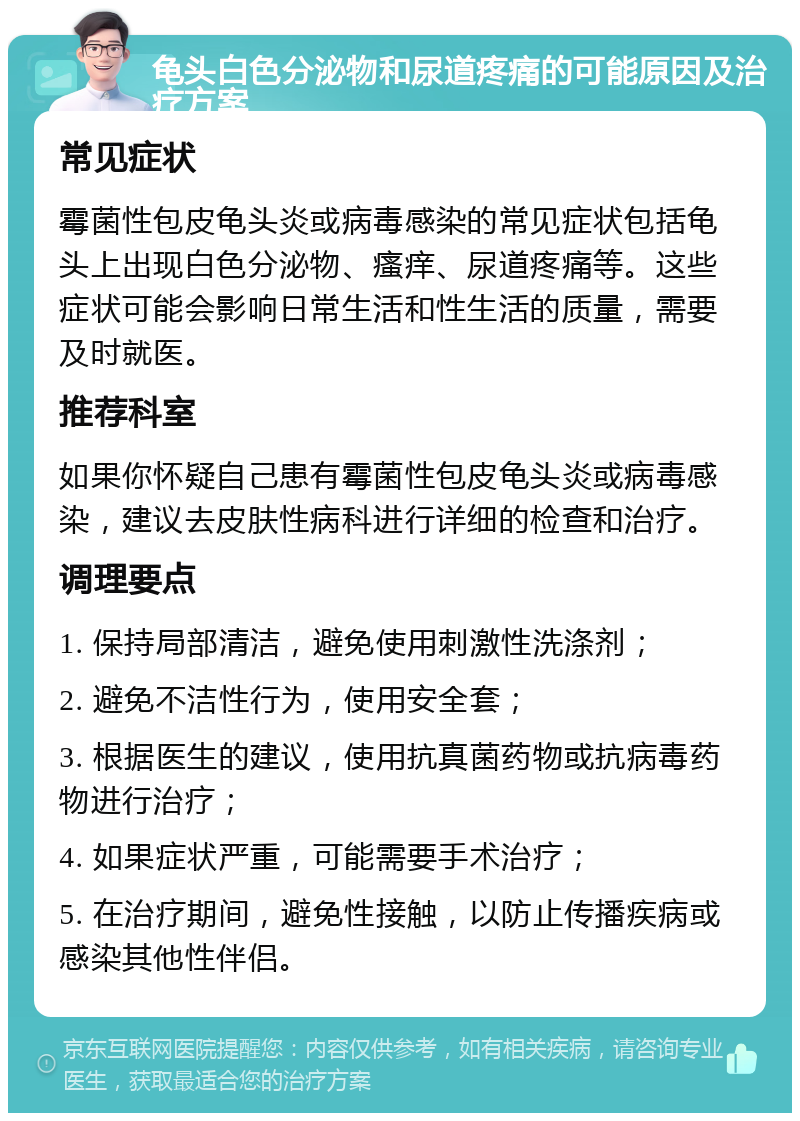 龟头白色分泌物和尿道疼痛的可能原因及治疗方案 常见症状 霉菌性包皮龟头炎或病毒感染的常见症状包括龟头上出现白色分泌物、瘙痒、尿道疼痛等。这些症状可能会影响日常生活和性生活的质量，需要及时就医。 推荐科室 如果你怀疑自己患有霉菌性包皮龟头炎或病毒感染，建议去皮肤性病科进行详细的检查和治疗。 调理要点 1. 保持局部清洁，避免使用刺激性洗涤剂； 2. 避免不洁性行为，使用安全套； 3. 根据医生的建议，使用抗真菌药物或抗病毒药物进行治疗； 4. 如果症状严重，可能需要手术治疗； 5. 在治疗期间，避免性接触，以防止传播疾病或感染其他性伴侣。