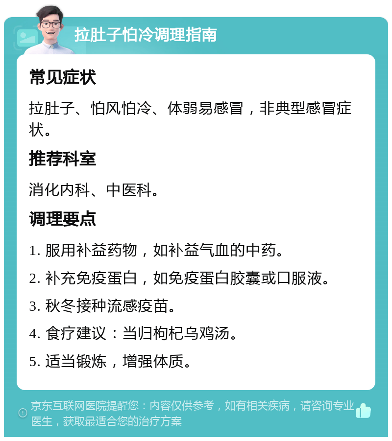 拉肚子怕冷调理指南 常见症状 拉肚子、怕风怕冷、体弱易感冒，非典型感冒症状。 推荐科室 消化内科、中医科。 调理要点 1. 服用补益药物，如补益气血的中药。 2. 补充免疫蛋白，如免疫蛋白胶囊或口服液。 3. 秋冬接种流感疫苗。 4. 食疗建议：当归枸杞乌鸡汤。 5. 适当锻炼，增强体质。