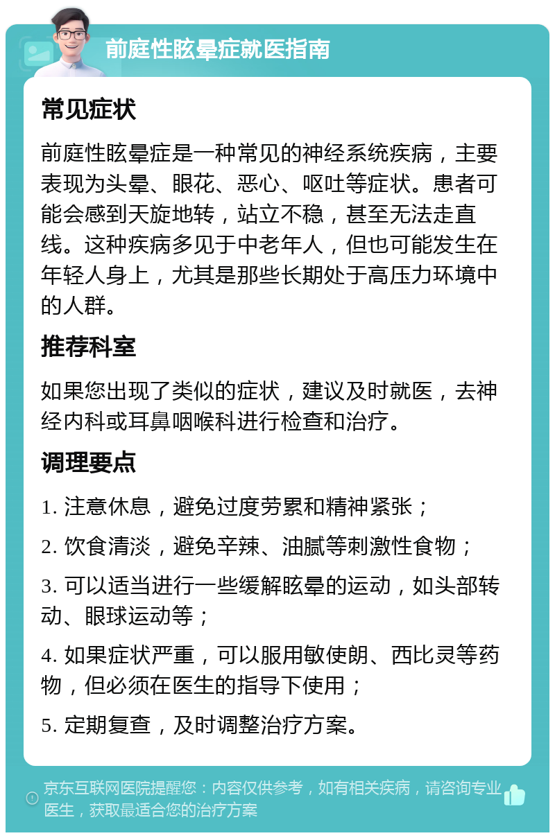 前庭性眩晕症就医指南 常见症状 前庭性眩晕症是一种常见的神经系统疾病，主要表现为头晕、眼花、恶心、呕吐等症状。患者可能会感到天旋地转，站立不稳，甚至无法走直线。这种疾病多见于中老年人，但也可能发生在年轻人身上，尤其是那些长期处于高压力环境中的人群。 推荐科室 如果您出现了类似的症状，建议及时就医，去神经内科或耳鼻咽喉科进行检查和治疗。 调理要点 1. 注意休息，避免过度劳累和精神紧张； 2. 饮食清淡，避免辛辣、油腻等刺激性食物； 3. 可以适当进行一些缓解眩晕的运动，如头部转动、眼球运动等； 4. 如果症状严重，可以服用敏使朗、西比灵等药物，但必须在医生的指导下使用； 5. 定期复查，及时调整治疗方案。