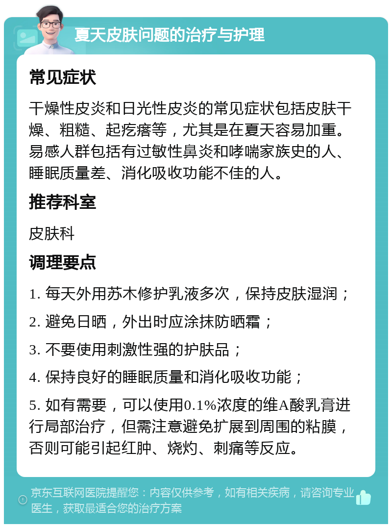 夏天皮肤问题的治疗与护理 常见症状 干燥性皮炎和日光性皮炎的常见症状包括皮肤干燥、粗糙、起疙瘩等，尤其是在夏天容易加重。易感人群包括有过敏性鼻炎和哮喘家族史的人、睡眠质量差、消化吸收功能不佳的人。 推荐科室 皮肤科 调理要点 1. 每天外用苏木修护乳液多次，保持皮肤湿润； 2. 避免日晒，外出时应涂抹防晒霜； 3. 不要使用刺激性强的护肤品； 4. 保持良好的睡眠质量和消化吸收功能； 5. 如有需要，可以使用0.1%浓度的维A酸乳膏进行局部治疗，但需注意避免扩展到周围的粘膜，否则可能引起红肿、烧灼、刺痛等反应。