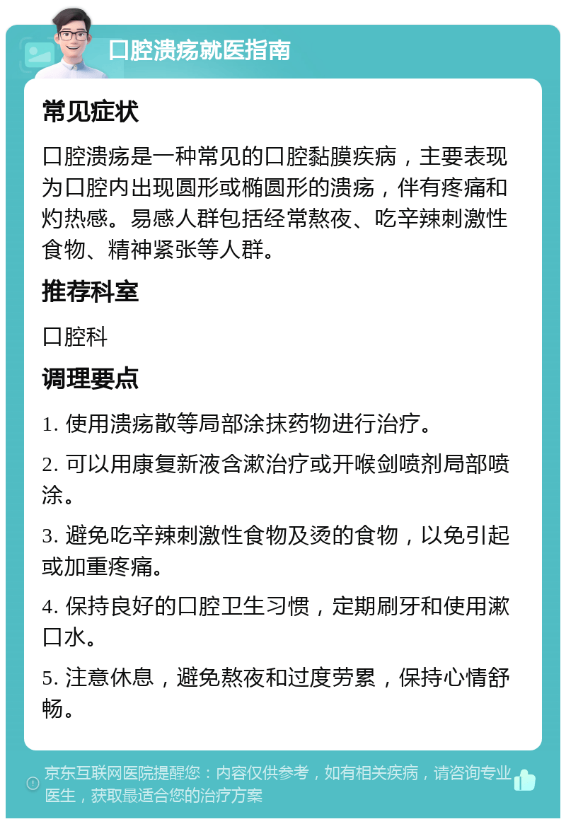 口腔溃疡就医指南 常见症状 口腔溃疡是一种常见的口腔黏膜疾病，主要表现为口腔内出现圆形或椭圆形的溃疡，伴有疼痛和灼热感。易感人群包括经常熬夜、吃辛辣刺激性食物、精神紧张等人群。 推荐科室 口腔科 调理要点 1. 使用溃疡散等局部涂抹药物进行治疗。 2. 可以用康复新液含漱治疗或开喉剑喷剂局部喷涂。 3. 避免吃辛辣刺激性食物及烫的食物，以免引起或加重疼痛。 4. 保持良好的口腔卫生习惯，定期刷牙和使用漱口水。 5. 注意休息，避免熬夜和过度劳累，保持心情舒畅。