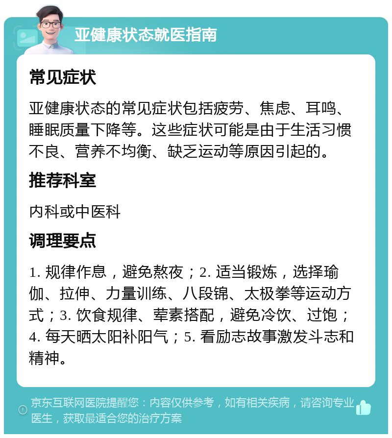 亚健康状态就医指南 常见症状 亚健康状态的常见症状包括疲劳、焦虑、耳鸣、睡眠质量下降等。这些症状可能是由于生活习惯不良、营养不均衡、缺乏运动等原因引起的。 推荐科室 内科或中医科 调理要点 1. 规律作息，避免熬夜；2. 适当锻炼，选择瑜伽、拉伸、力量训练、八段锦、太极拳等运动方式；3. 饮食规律、荤素搭配，避免冷饮、过饱；4. 每天晒太阳补阳气；5. 看励志故事激发斗志和精神。