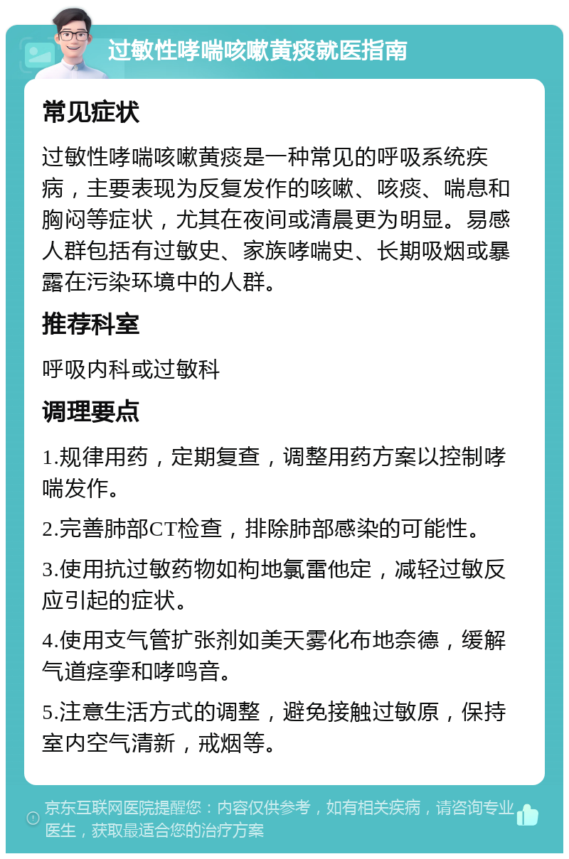 过敏性哮喘咳嗽黄痰就医指南 常见症状 过敏性哮喘咳嗽黄痰是一种常见的呼吸系统疾病，主要表现为反复发作的咳嗽、咳痰、喘息和胸闷等症状，尤其在夜间或清晨更为明显。易感人群包括有过敏史、家族哮喘史、长期吸烟或暴露在污染环境中的人群。 推荐科室 呼吸内科或过敏科 调理要点 1.规律用药，定期复查，调整用药方案以控制哮喘发作。 2.完善肺部CT检查，排除肺部感染的可能性。 3.使用抗过敏药物如枸地氯雷他定，减轻过敏反应引起的症状。 4.使用支气管扩张剂如美天雾化布地奈德，缓解气道痉挛和哮鸣音。 5.注意生活方式的调整，避免接触过敏原，保持室内空气清新，戒烟等。