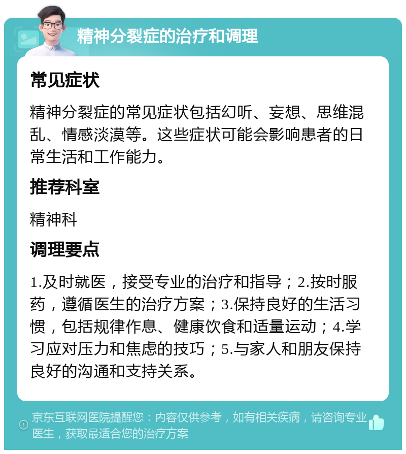 精神分裂症的治疗和调理 常见症状 精神分裂症的常见症状包括幻听、妄想、思维混乱、情感淡漠等。这些症状可能会影响患者的日常生活和工作能力。 推荐科室 精神科 调理要点 1.及时就医，接受专业的治疗和指导；2.按时服药，遵循医生的治疗方案；3.保持良好的生活习惯，包括规律作息、健康饮食和适量运动；4.学习应对压力和焦虑的技巧；5.与家人和朋友保持良好的沟通和支持关系。