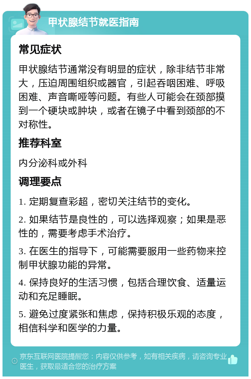 甲状腺结节就医指南 常见症状 甲状腺结节通常没有明显的症状，除非结节非常大，压迫周围组织或器官，引起吞咽困难、呼吸困难、声音嘶哑等问题。有些人可能会在颈部摸到一个硬块或肿块，或者在镜子中看到颈部的不对称性。 推荐科室 内分泌科或外科 调理要点 1. 定期复查彩超，密切关注结节的变化。 2. 如果结节是良性的，可以选择观察；如果是恶性的，需要考虑手术治疗。 3. 在医生的指导下，可能需要服用一些药物来控制甲状腺功能的异常。 4. 保持良好的生活习惯，包括合理饮食、适量运动和充足睡眠。 5. 避免过度紧张和焦虑，保持积极乐观的态度，相信科学和医学的力量。