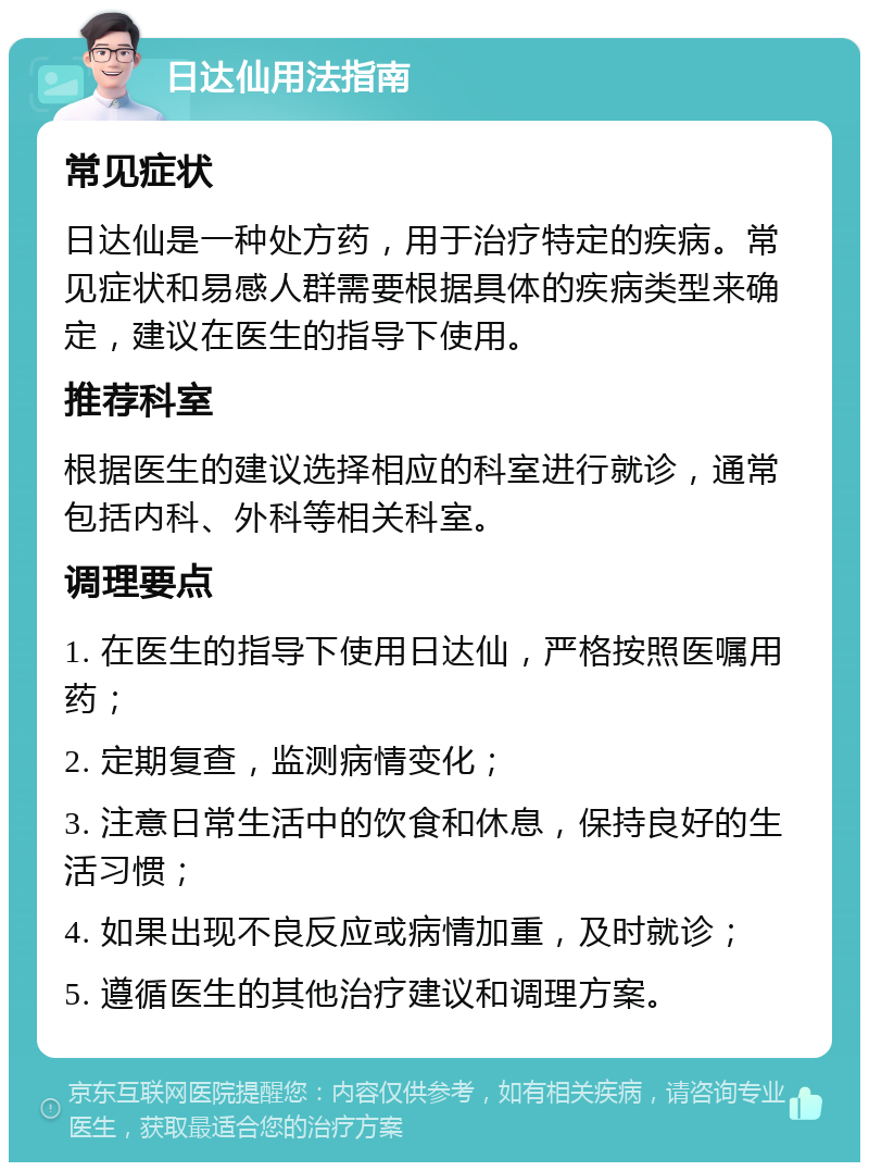 日达仙用法指南 常见症状 日达仙是一种处方药，用于治疗特定的疾病。常见症状和易感人群需要根据具体的疾病类型来确定，建议在医生的指导下使用。 推荐科室 根据医生的建议选择相应的科室进行就诊，通常包括内科、外科等相关科室。 调理要点 1. 在医生的指导下使用日达仙，严格按照医嘱用药； 2. 定期复查，监测病情变化； 3. 注意日常生活中的饮食和休息，保持良好的生活习惯； 4. 如果出现不良反应或病情加重，及时就诊； 5. 遵循医生的其他治疗建议和调理方案。