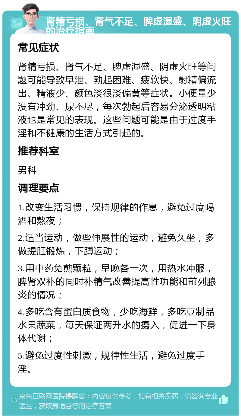 肾精亏损、肾气不足、脾虚湿盛、阴虚火旺的治疗指南 常见症状 肾精亏损、肾气不足、脾虚湿盛、阴虚火旺等问题可能导致早泄、勃起困难、疲软快、射精偏流出、精液少、颜色淡很淡偏黄等症状。小便量少没有冲劲、尿不尽，每次勃起后容易分泌透明粘液也是常见的表现。这些问题可能是由于过度手淫和不健康的生活方式引起的。 推荐科室 男科 调理要点 1.改变生活习惯，保持规律的作息，避免过度喝酒和熬夜； 2.适当运动，做些伸展性的运动，避免久坐，多做提肛锻炼，下蹲运动； 3.用中药免煎颗粒，早晚各一次，用热水冲服，脾肾双补的同时补精气改善提高性功能和前列腺炎的情况； 4.多吃含有蛋白质食物，少吃海鲜，多吃豆制品水果蔬菜，每天保证两升水的摄入，促进一下身体代谢； 5.避免过度性刺激，规律性生活，避免过度手淫。