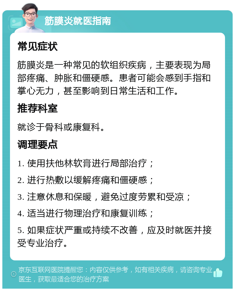 筋膜炎就医指南 常见症状 筋膜炎是一种常见的软组织疾病，主要表现为局部疼痛、肿胀和僵硬感。患者可能会感到手指和掌心无力，甚至影响到日常生活和工作。 推荐科室 就诊于骨科或康复科。 调理要点 1. 使用扶他林软膏进行局部治疗； 2. 进行热敷以缓解疼痛和僵硬感； 3. 注意休息和保暖，避免过度劳累和受凉； 4. 适当进行物理治疗和康复训练； 5. 如果症状严重或持续不改善，应及时就医并接受专业治疗。