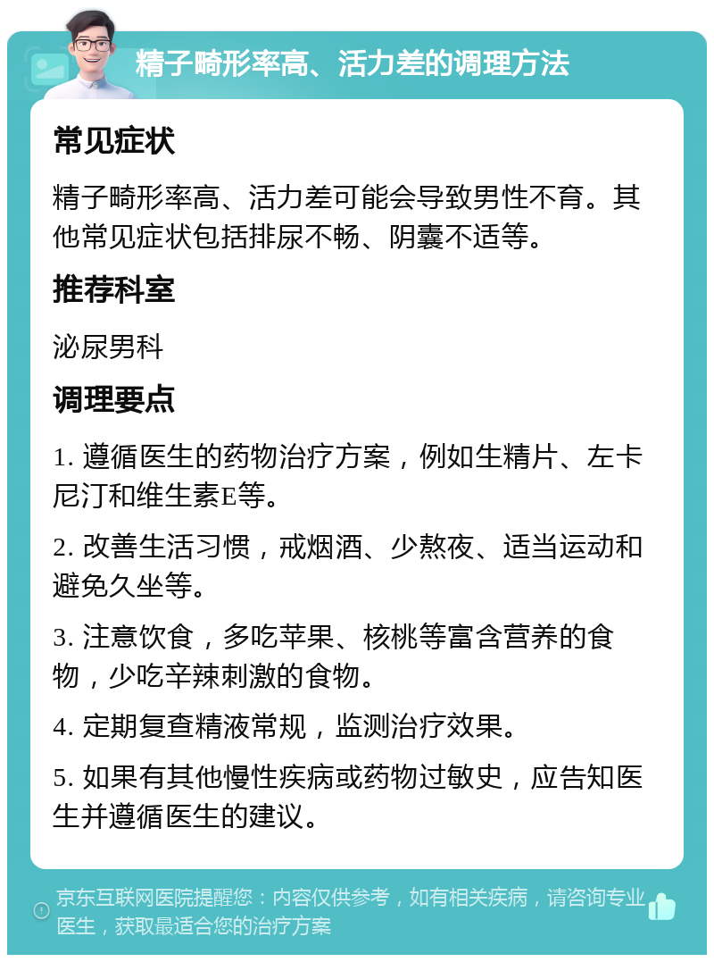 精子畸形率高、活力差的调理方法 常见症状 精子畸形率高、活力差可能会导致男性不育。其他常见症状包括排尿不畅、阴囊不适等。 推荐科室 泌尿男科 调理要点 1. 遵循医生的药物治疗方案，例如生精片、左卡尼汀和维生素E等。 2. 改善生活习惯，戒烟酒、少熬夜、适当运动和避免久坐等。 3. 注意饮食，多吃苹果、核桃等富含营养的食物，少吃辛辣刺激的食物。 4. 定期复查精液常规，监测治疗效果。 5. 如果有其他慢性疾病或药物过敏史，应告知医生并遵循医生的建议。