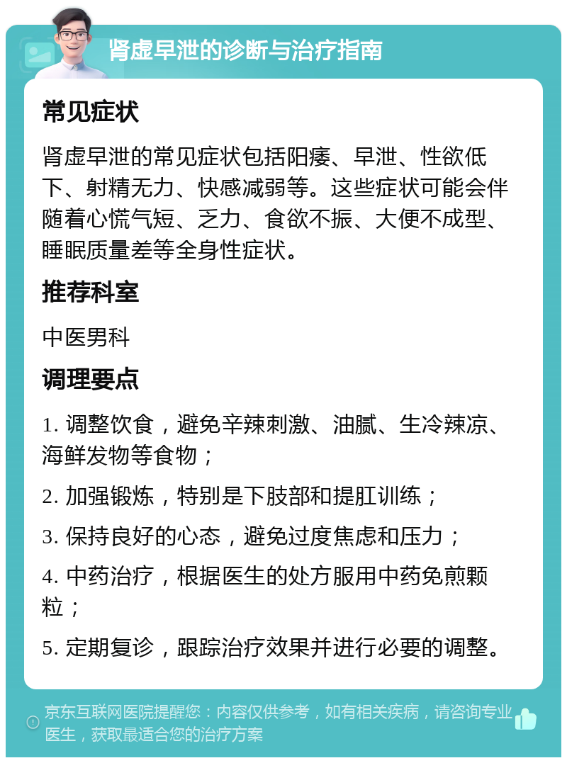 肾虚早泄的诊断与治疗指南 常见症状 肾虚早泄的常见症状包括阳痿、早泄、性欲低下、射精无力、快感减弱等。这些症状可能会伴随着心慌气短、乏力、食欲不振、大便不成型、睡眠质量差等全身性症状。 推荐科室 中医男科 调理要点 1. 调整饮食，避免辛辣刺激、油腻、生冷辣凉、海鲜发物等食物； 2. 加强锻炼，特别是下肢部和提肛训练； 3. 保持良好的心态，避免过度焦虑和压力； 4. 中药治疗，根据医生的处方服用中药免煎颗粒； 5. 定期复诊，跟踪治疗效果并进行必要的调整。