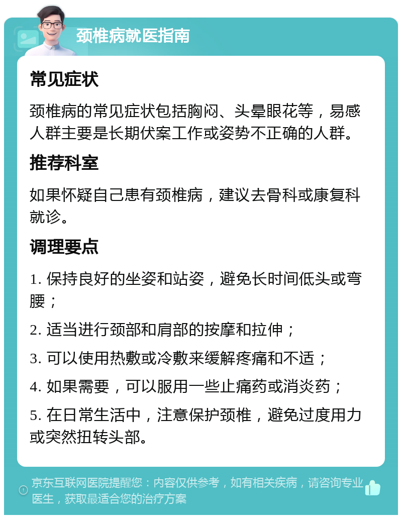 颈椎病就医指南 常见症状 颈椎病的常见症状包括胸闷、头晕眼花等，易感人群主要是长期伏案工作或姿势不正确的人群。 推荐科室 如果怀疑自己患有颈椎病，建议去骨科或康复科就诊。 调理要点 1. 保持良好的坐姿和站姿，避免长时间低头或弯腰； 2. 适当进行颈部和肩部的按摩和拉伸； 3. 可以使用热敷或冷敷来缓解疼痛和不适； 4. 如果需要，可以服用一些止痛药或消炎药； 5. 在日常生活中，注意保护颈椎，避免过度用力或突然扭转头部。