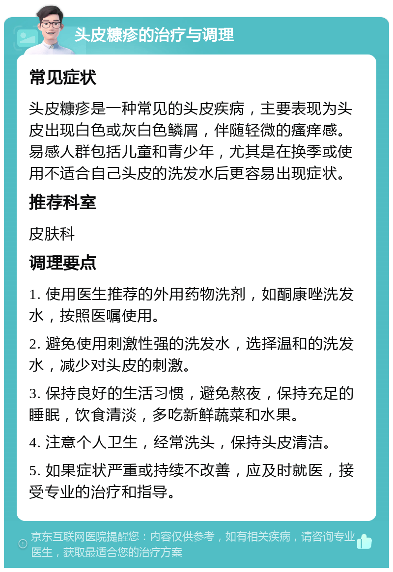 头皮糠疹的治疗与调理 常见症状 头皮糠疹是一种常见的头皮疾病，主要表现为头皮出现白色或灰白色鳞屑，伴随轻微的瘙痒感。易感人群包括儿童和青少年，尤其是在换季或使用不适合自己头皮的洗发水后更容易出现症状。 推荐科室 皮肤科 调理要点 1. 使用医生推荐的外用药物洗剂，如酮康唑洗发水，按照医嘱使用。 2. 避免使用刺激性强的洗发水，选择温和的洗发水，减少对头皮的刺激。 3. 保持良好的生活习惯，避免熬夜，保持充足的睡眠，饮食清淡，多吃新鲜蔬菜和水果。 4. 注意个人卫生，经常洗头，保持头皮清洁。 5. 如果症状严重或持续不改善，应及时就医，接受专业的治疗和指导。
