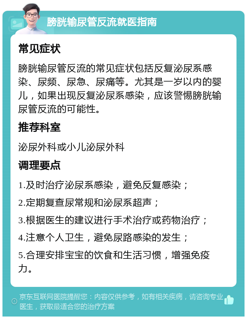 膀胱输尿管反流就医指南 常见症状 膀胱输尿管反流的常见症状包括反复泌尿系感染、尿频、尿急、尿痛等。尤其是一岁以内的婴儿，如果出现反复泌尿系感染，应该警惕膀胱输尿管反流的可能性。 推荐科室 泌尿外科或小儿泌尿外科 调理要点 1.及时治疗泌尿系感染，避免反复感染； 2.定期复查尿常规和泌尿系超声； 3.根据医生的建议进行手术治疗或药物治疗； 4.注意个人卫生，避免尿路感染的发生； 5.合理安排宝宝的饮食和生活习惯，增强免疫力。