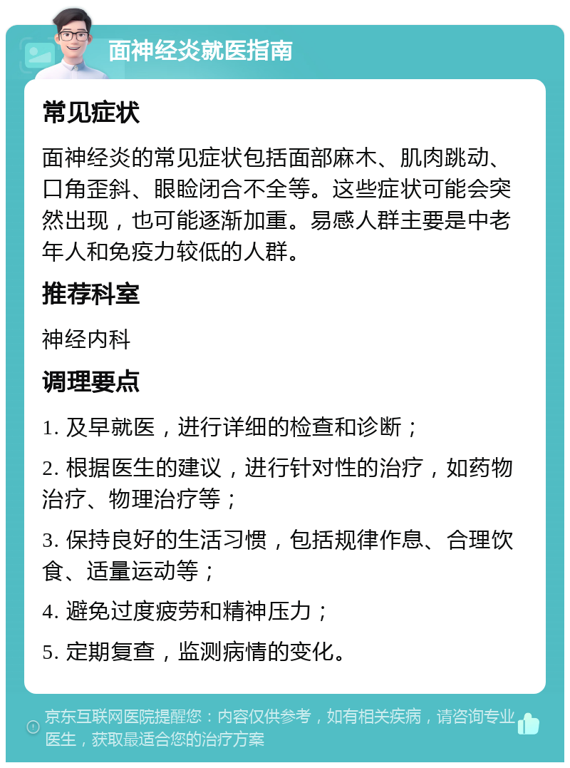 面神经炎就医指南 常见症状 面神经炎的常见症状包括面部麻木、肌肉跳动、口角歪斜、眼睑闭合不全等。这些症状可能会突然出现，也可能逐渐加重。易感人群主要是中老年人和免疫力较低的人群。 推荐科室 神经内科 调理要点 1. 及早就医，进行详细的检查和诊断； 2. 根据医生的建议，进行针对性的治疗，如药物治疗、物理治疗等； 3. 保持良好的生活习惯，包括规律作息、合理饮食、适量运动等； 4. 避免过度疲劳和精神压力； 5. 定期复查，监测病情的变化。