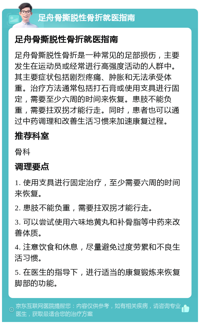 足舟骨撕脱性骨折就医指南 足舟骨撕脱性骨折就医指南 足舟骨撕脱性骨折是一种常见的足部损伤，主要发生在运动员或经常进行高强度活动的人群中。其主要症状包括剧烈疼痛、肿胀和无法承受体重。治疗方法通常包括打石膏或使用支具进行固定，需要至少六周的时间来恢复。患肢不能负重，需要拄双拐才能行走。同时，患者也可以通过中药调理和改善生活习惯来加速康复过程。 推荐科室 骨科 调理要点 1. 使用支具进行固定治疗，至少需要六周的时间来恢复。 2. 患肢不能负重，需要拄双拐才能行走。 3. 可以尝试使用六味地黄丸和补骨脂等中药来改善体质。 4. 注意饮食和休息，尽量避免过度劳累和不良生活习惯。 5. 在医生的指导下，进行适当的康复锻炼来恢复脚部的功能。