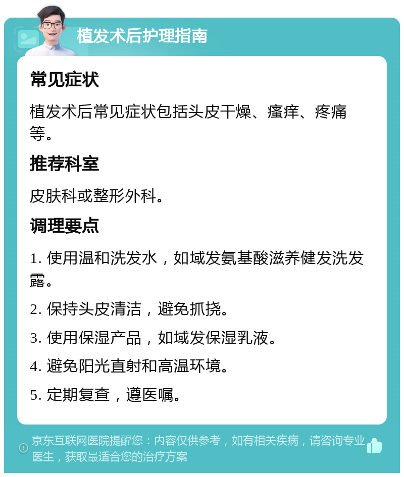 植发术后护理指南 常见症状 植发术后常见症状包括头皮干燥、瘙痒、疼痛等。 推荐科室 皮肤科或整形外科。 调理要点 1. 使用温和洗发水，如域发氨基酸滋养健发洗发露。 2. 保持头皮清洁，避免抓挠。 3. 使用保湿产品，如域发保湿乳液。 4. 避免阳光直射和高温环境。 5. 定期复查，遵医嘱。
