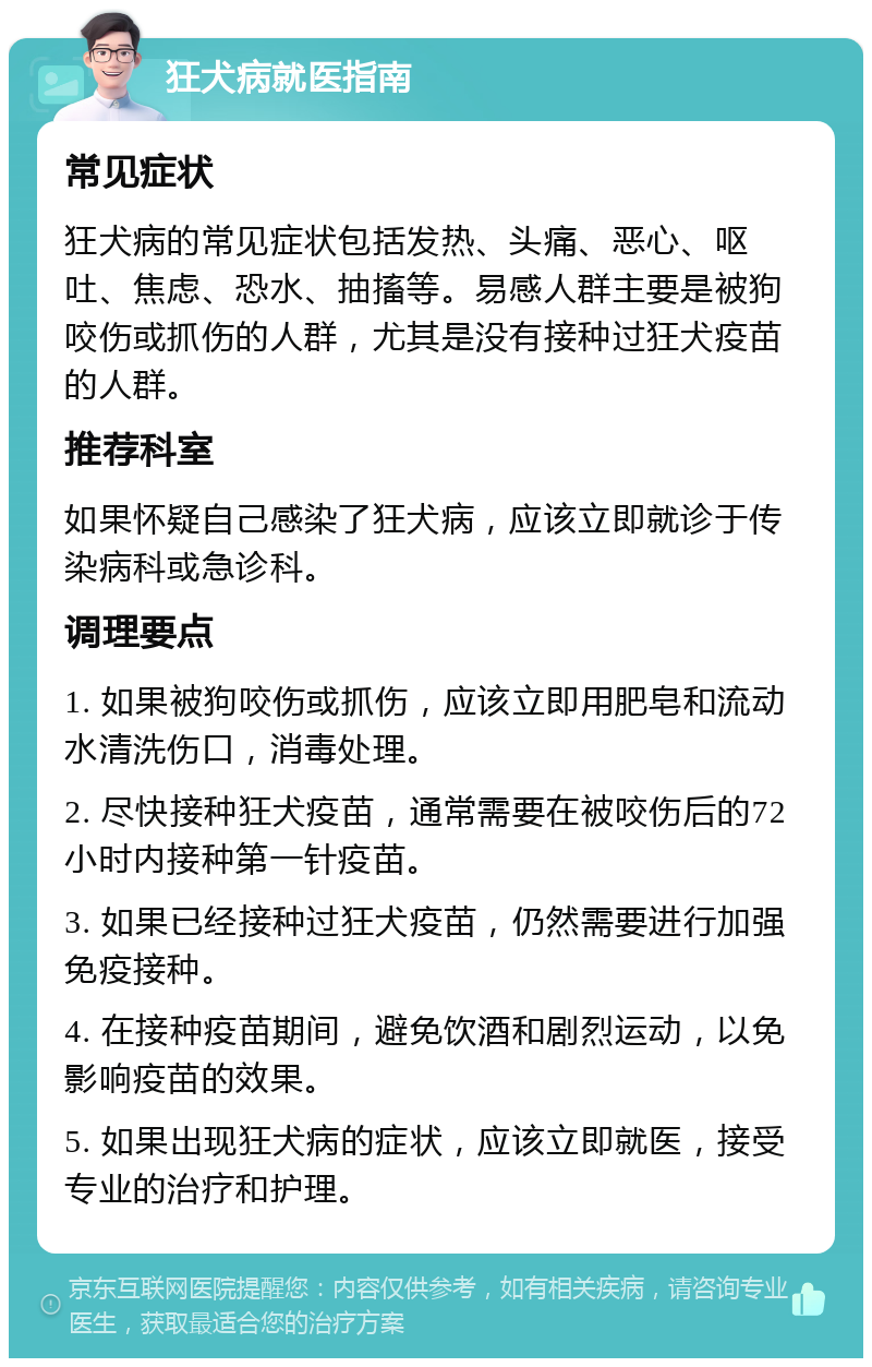 狂犬病就医指南 常见症状 狂犬病的常见症状包括发热、头痛、恶心、呕吐、焦虑、恐水、抽搐等。易感人群主要是被狗咬伤或抓伤的人群，尤其是没有接种过狂犬疫苗的人群。 推荐科室 如果怀疑自己感染了狂犬病，应该立即就诊于传染病科或急诊科。 调理要点 1. 如果被狗咬伤或抓伤，应该立即用肥皂和流动水清洗伤口，消毒处理。 2. 尽快接种狂犬疫苗，通常需要在被咬伤后的72小时内接种第一针疫苗。 3. 如果已经接种过狂犬疫苗，仍然需要进行加强免疫接种。 4. 在接种疫苗期间，避免饮酒和剧烈运动，以免影响疫苗的效果。 5. 如果出现狂犬病的症状，应该立即就医，接受专业的治疗和护理。