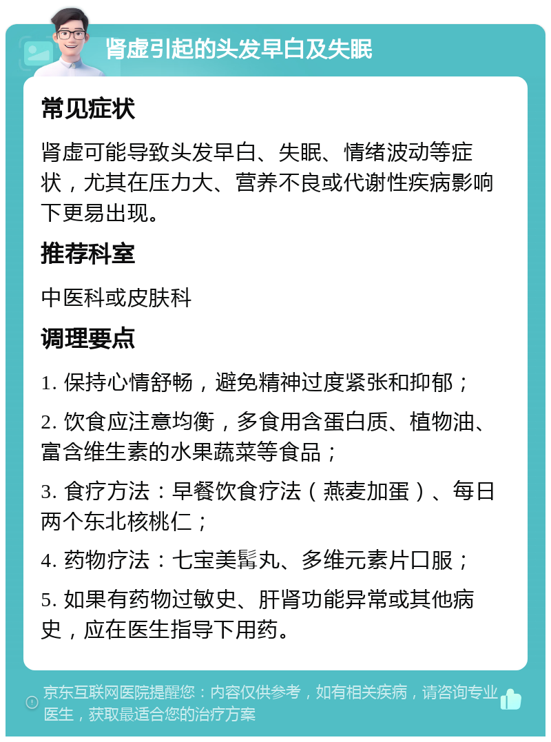 肾虚引起的头发早白及失眠 常见症状 肾虚可能导致头发早白、失眠、情绪波动等症状，尤其在压力大、营养不良或代谢性疾病影响下更易出现。 推荐科室 中医科或皮肤科 调理要点 1. 保持心情舒畅，避免精神过度紧张和抑郁； 2. 饮食应注意均衡，多食用含蛋白质、植物油、富含维生素的水果蔬菜等食品； 3. 食疗方法：早餐饮食疗法（燕麦加蛋）、每日两个东北核桃仁； 4. 药物疗法：七宝美髯丸、多维元素片口服； 5. 如果有药物过敏史、肝肾功能异常或其他病史，应在医生指导下用药。