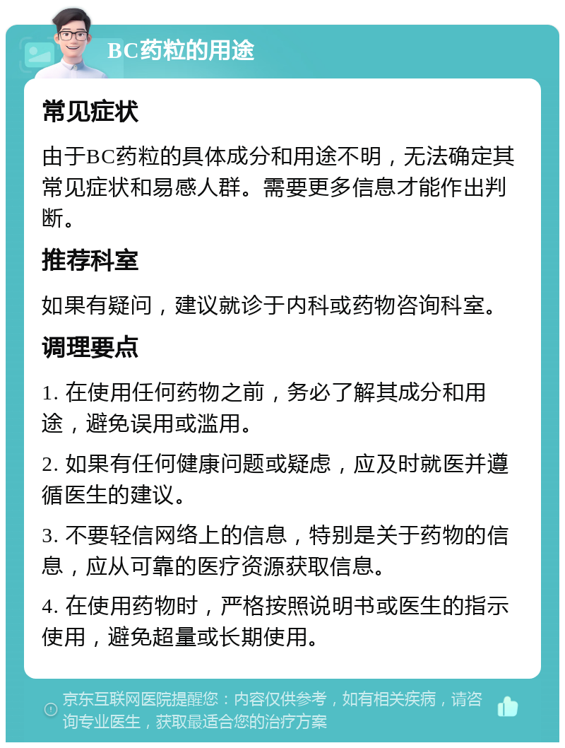 BC药粒的用途 常见症状 由于BC药粒的具体成分和用途不明，无法确定其常见症状和易感人群。需要更多信息才能作出判断。 推荐科室 如果有疑问，建议就诊于内科或药物咨询科室。 调理要点 1. 在使用任何药物之前，务必了解其成分和用途，避免误用或滥用。 2. 如果有任何健康问题或疑虑，应及时就医并遵循医生的建议。 3. 不要轻信网络上的信息，特别是关于药物的信息，应从可靠的医疗资源获取信息。 4. 在使用药物时，严格按照说明书或医生的指示使用，避免超量或长期使用。