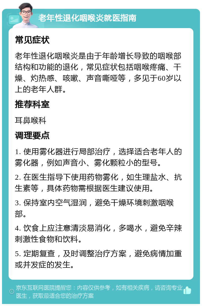 老年性退化咽喉炎就医指南 常见症状 老年性退化咽喉炎是由于年龄增长导致的咽喉部结构和功能的退化，常见症状包括咽喉疼痛、干燥、灼热感、咳嗽、声音嘶哑等，多见于60岁以上的老年人群。 推荐科室 耳鼻喉科 调理要点 1. 使用雾化器进行局部治疗，选择适合老年人的雾化器，例如声音小、雾化颗粒小的型号。 2. 在医生指导下使用药物雾化，如生理盐水、抗生素等，具体药物需根据医生建议使用。 3. 保持室内空气湿润，避免干燥环境刺激咽喉部。 4. 饮食上应注意清淡易消化，多喝水，避免辛辣刺激性食物和饮料。 5. 定期复查，及时调整治疗方案，避免病情加重或并发症的发生。