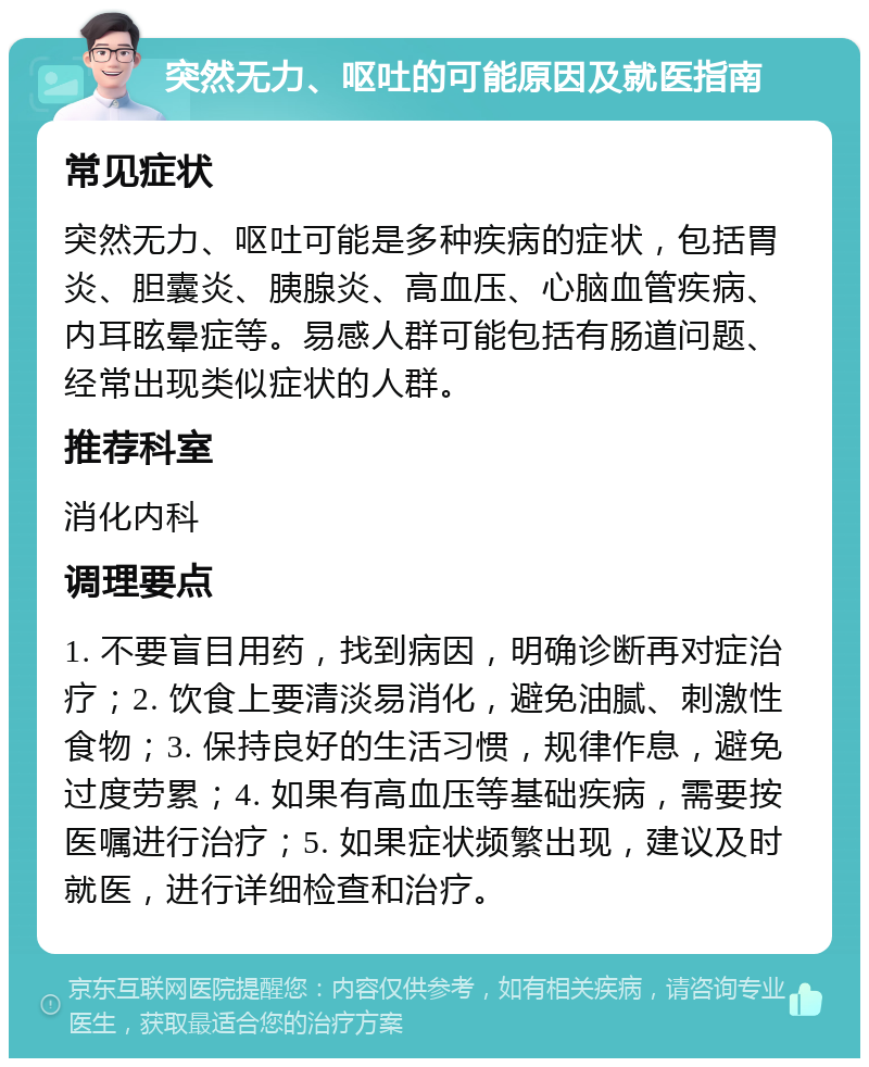 突然无力、呕吐的可能原因及就医指南 常见症状 突然无力、呕吐可能是多种疾病的症状，包括胃炎、胆囊炎、胰腺炎、高血压、心脑血管疾病、内耳眩晕症等。易感人群可能包括有肠道问题、经常出现类似症状的人群。 推荐科室 消化内科 调理要点 1. 不要盲目用药，找到病因，明确诊断再对症治疗；2. 饮食上要清淡易消化，避免油腻、刺激性食物；3. 保持良好的生活习惯，规律作息，避免过度劳累；4. 如果有高血压等基础疾病，需要按医嘱进行治疗；5. 如果症状频繁出现，建议及时就医，进行详细检查和治疗。