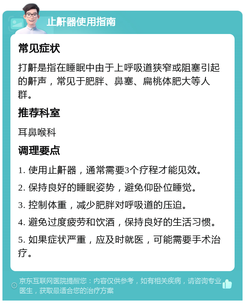 止鼾器使用指南 常见症状 打鼾是指在睡眠中由于上呼吸道狭窄或阻塞引起的鼾声，常见于肥胖、鼻塞、扁桃体肥大等人群。 推荐科室 耳鼻喉科 调理要点 1. 使用止鼾器，通常需要3个疗程才能见效。 2. 保持良好的睡眠姿势，避免仰卧位睡觉。 3. 控制体重，减少肥胖对呼吸道的压迫。 4. 避免过度疲劳和饮酒，保持良好的生活习惯。 5. 如果症状严重，应及时就医，可能需要手术治疗。