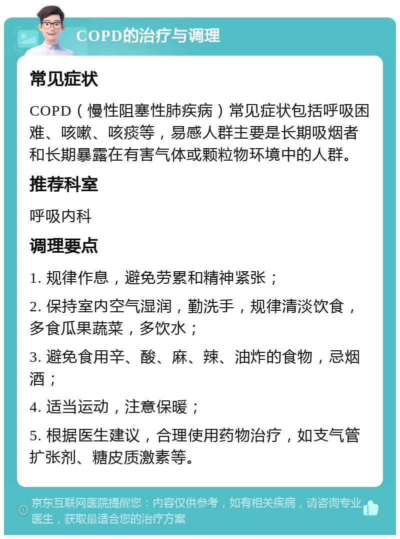 COPD的治疗与调理 常见症状 COPD（慢性阻塞性肺疾病）常见症状包括呼吸困难、咳嗽、咳痰等，易感人群主要是长期吸烟者和长期暴露在有害气体或颗粒物环境中的人群。 推荐科室 呼吸内科 调理要点 1. 规律作息，避免劳累和精神紧张； 2. 保持室内空气湿润，勤洗手，规律清淡饮食，多食瓜果蔬菜，多饮水； 3. 避免食用辛、酸、麻、辣、油炸的食物，忌烟酒； 4. 适当运动，注意保暖； 5. 根据医生建议，合理使用药物治疗，如支气管扩张剂、糖皮质激素等。