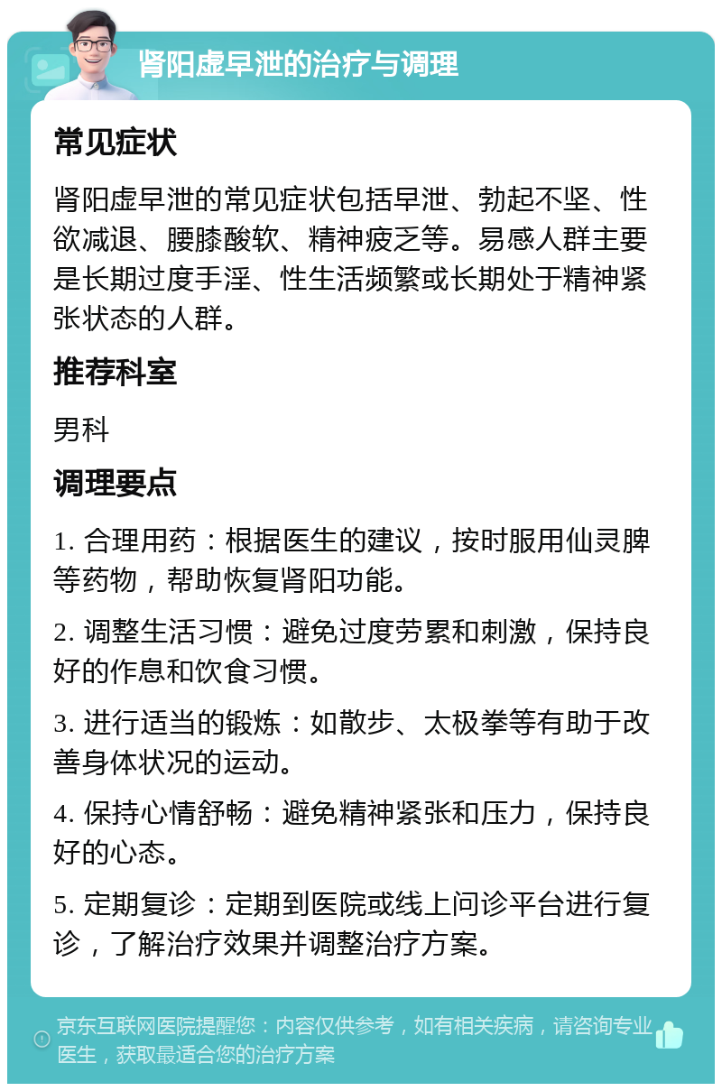 肾阳虚早泄的治疗与调理 常见症状 肾阳虚早泄的常见症状包括早泄、勃起不坚、性欲减退、腰膝酸软、精神疲乏等。易感人群主要是长期过度手淫、性生活频繁或长期处于精神紧张状态的人群。 推荐科室 男科 调理要点 1. 合理用药：根据医生的建议，按时服用仙灵脾等药物，帮助恢复肾阳功能。 2. 调整生活习惯：避免过度劳累和刺激，保持良好的作息和饮食习惯。 3. 进行适当的锻炼：如散步、太极拳等有助于改善身体状况的运动。 4. 保持心情舒畅：避免精神紧张和压力，保持良好的心态。 5. 定期复诊：定期到医院或线上问诊平台进行复诊，了解治疗效果并调整治疗方案。