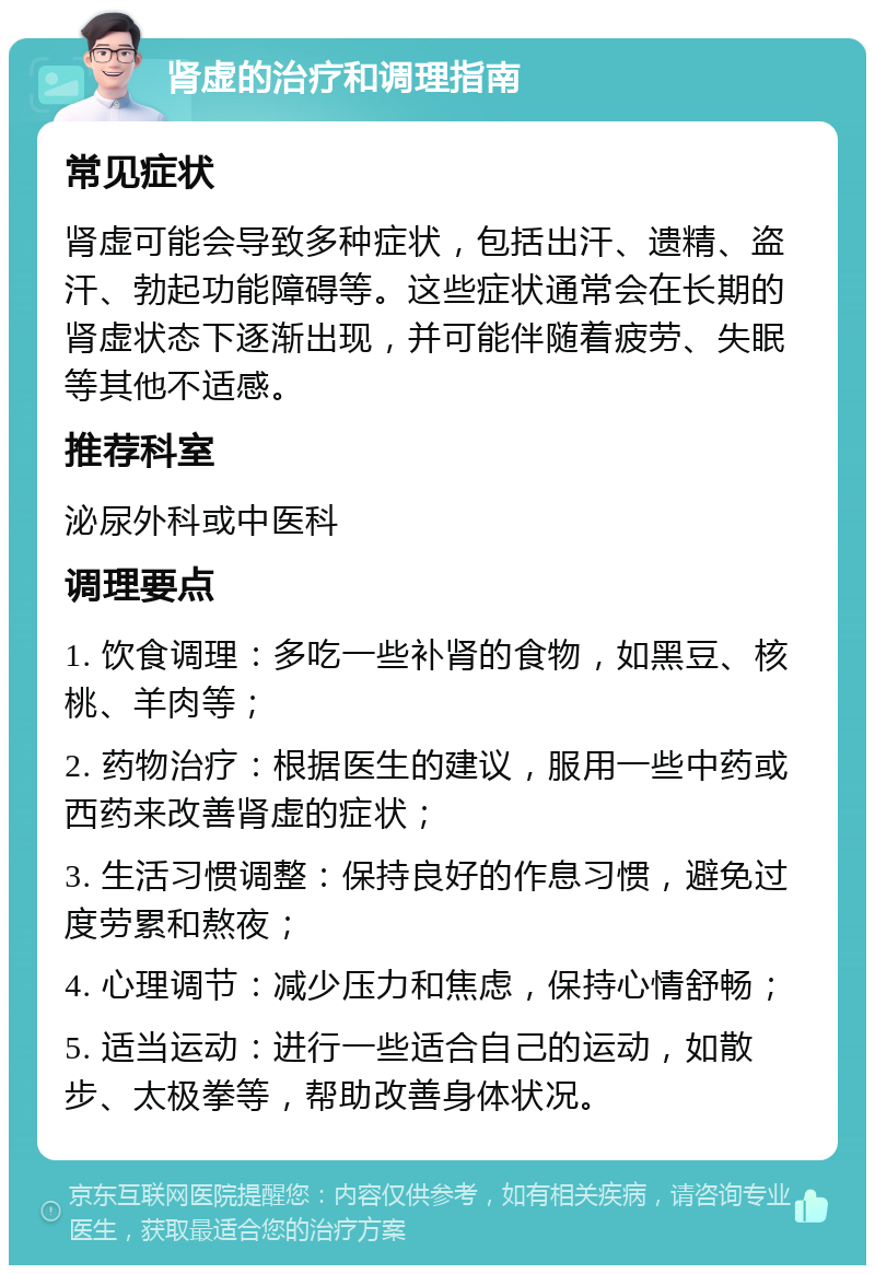 肾虚的治疗和调理指南 常见症状 肾虚可能会导致多种症状，包括出汗、遗精、盗汗、勃起功能障碍等。这些症状通常会在长期的肾虚状态下逐渐出现，并可能伴随着疲劳、失眠等其他不适感。 推荐科室 泌尿外科或中医科 调理要点 1. 饮食调理：多吃一些补肾的食物，如黑豆、核桃、羊肉等； 2. 药物治疗：根据医生的建议，服用一些中药或西药来改善肾虚的症状； 3. 生活习惯调整：保持良好的作息习惯，避免过度劳累和熬夜； 4. 心理调节：减少压力和焦虑，保持心情舒畅； 5. 适当运动：进行一些适合自己的运动，如散步、太极拳等，帮助改善身体状况。