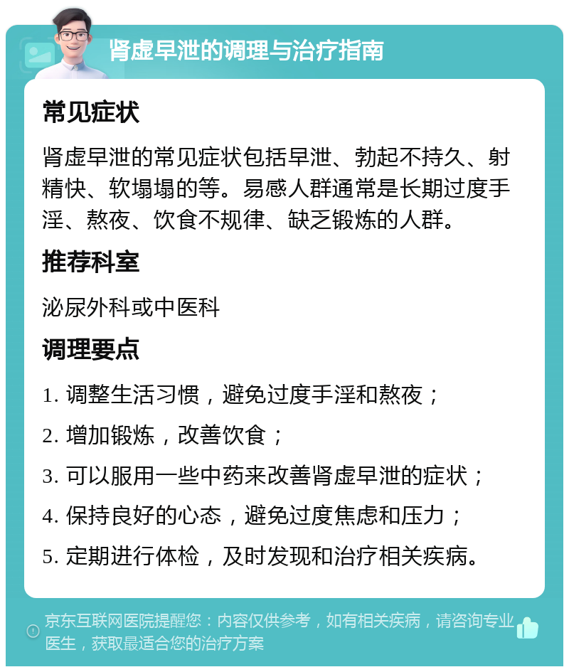 肾虚早泄的调理与治疗指南 常见症状 肾虚早泄的常见症状包括早泄、勃起不持久、射精快、软塌塌的等。易感人群通常是长期过度手淫、熬夜、饮食不规律、缺乏锻炼的人群。 推荐科室 泌尿外科或中医科 调理要点 1. 调整生活习惯，避免过度手淫和熬夜； 2. 增加锻炼，改善饮食； 3. 可以服用一些中药来改善肾虚早泄的症状； 4. 保持良好的心态，避免过度焦虑和压力； 5. 定期进行体检，及时发现和治疗相关疾病。