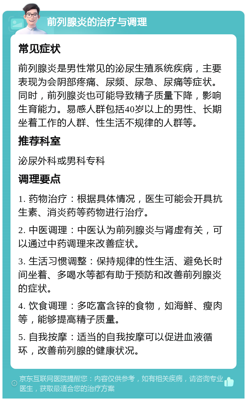 前列腺炎的治疗与调理 常见症状 前列腺炎是男性常见的泌尿生殖系统疾病，主要表现为会阴部疼痛、尿频、尿急、尿痛等症状。同时，前列腺炎也可能导致精子质量下降，影响生育能力。易感人群包括40岁以上的男性、长期坐着工作的人群、性生活不规律的人群等。 推荐科室 泌尿外科或男科专科 调理要点 1. 药物治疗：根据具体情况，医生可能会开具抗生素、消炎药等药物进行治疗。 2. 中医调理：中医认为前列腺炎与肾虚有关，可以通过中药调理来改善症状。 3. 生活习惯调整：保持规律的性生活、避免长时间坐着、多喝水等都有助于预防和改善前列腺炎的症状。 4. 饮食调理：多吃富含锌的食物，如海鲜、瘦肉等，能够提高精子质量。 5. 自我按摩：适当的自我按摩可以促进血液循环，改善前列腺的健康状况。