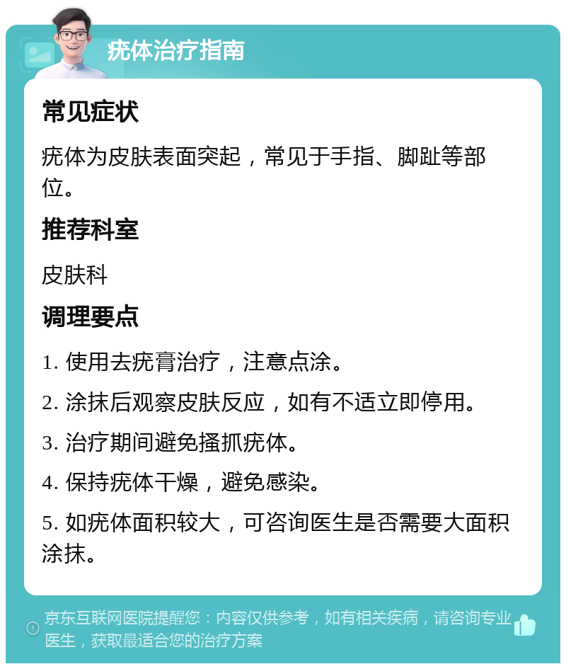 疣体治疗指南 常见症状 疣体为皮肤表面突起，常见于手指、脚趾等部位。 推荐科室 皮肤科 调理要点 1. 使用去疣膏治疗，注意点涂。 2. 涂抹后观察皮肤反应，如有不适立即停用。 3. 治疗期间避免搔抓疣体。 4. 保持疣体干燥，避免感染。 5. 如疣体面积较大，可咨询医生是否需要大面积涂抹。