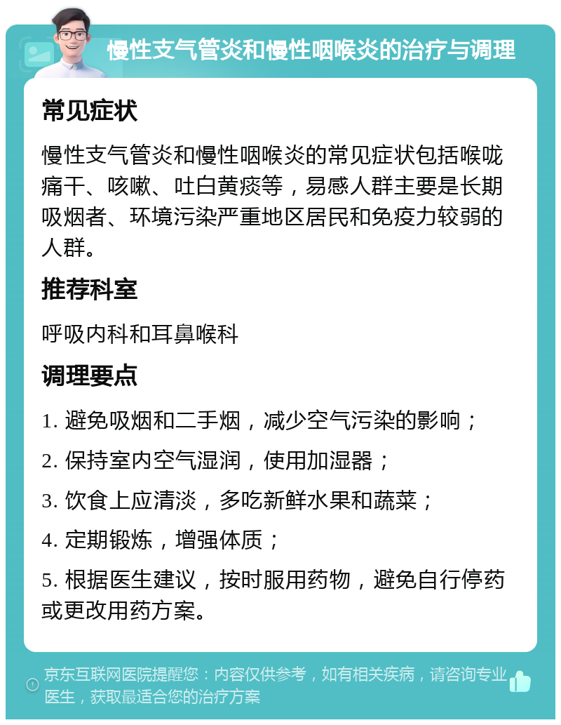 慢性支气管炎和慢性咽喉炎的治疗与调理 常见症状 慢性支气管炎和慢性咽喉炎的常见症状包括喉咙痛干、咳嗽、吐白黄痰等，易感人群主要是长期吸烟者、环境污染严重地区居民和免疫力较弱的人群。 推荐科室 呼吸内科和耳鼻喉科 调理要点 1. 避免吸烟和二手烟，减少空气污染的影响； 2. 保持室内空气湿润，使用加湿器； 3. 饮食上应清淡，多吃新鲜水果和蔬菜； 4. 定期锻炼，增强体质； 5. 根据医生建议，按时服用药物，避免自行停药或更改用药方案。