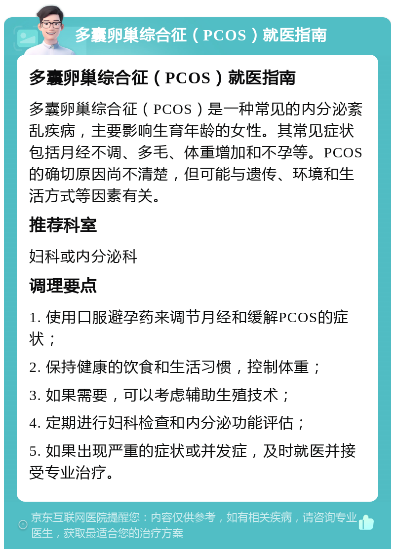 多囊卵巢综合征（PCOS）就医指南 多囊卵巢综合征（PCOS）就医指南 多囊卵巢综合征（PCOS）是一种常见的内分泌紊乱疾病，主要影响生育年龄的女性。其常见症状包括月经不调、多毛、体重增加和不孕等。PCOS的确切原因尚不清楚，但可能与遗传、环境和生活方式等因素有关。 推荐科室 妇科或内分泌科 调理要点 1. 使用口服避孕药来调节月经和缓解PCOS的症状； 2. 保持健康的饮食和生活习惯，控制体重； 3. 如果需要，可以考虑辅助生殖技术； 4. 定期进行妇科检查和内分泌功能评估； 5. 如果出现严重的症状或并发症，及时就医并接受专业治疗。