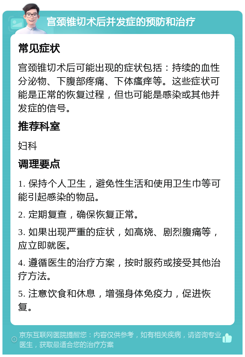 宫颈锥切术后并发症的预防和治疗 常见症状 宫颈锥切术后可能出现的症状包括：持续的血性分泌物、下腹部疼痛、下体瘙痒等。这些症状可能是正常的恢复过程，但也可能是感染或其他并发症的信号。 推荐科室 妇科 调理要点 1. 保持个人卫生，避免性生活和使用卫生巾等可能引起感染的物品。 2. 定期复查，确保恢复正常。 3. 如果出现严重的症状，如高烧、剧烈腹痛等，应立即就医。 4. 遵循医生的治疗方案，按时服药或接受其他治疗方法。 5. 注意饮食和休息，增强身体免疫力，促进恢复。