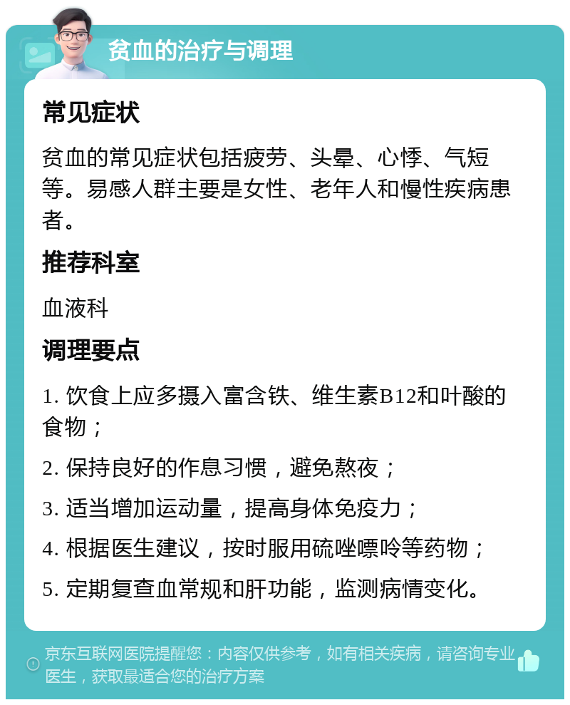 贫血的治疗与调理 常见症状 贫血的常见症状包括疲劳、头晕、心悸、气短等。易感人群主要是女性、老年人和慢性疾病患者。 推荐科室 血液科 调理要点 1. 饮食上应多摄入富含铁、维生素B12和叶酸的食物； 2. 保持良好的作息习惯，避免熬夜； 3. 适当增加运动量，提高身体免疫力； 4. 根据医生建议，按时服用硫唑嘌呤等药物； 5. 定期复查血常规和肝功能，监测病情变化。