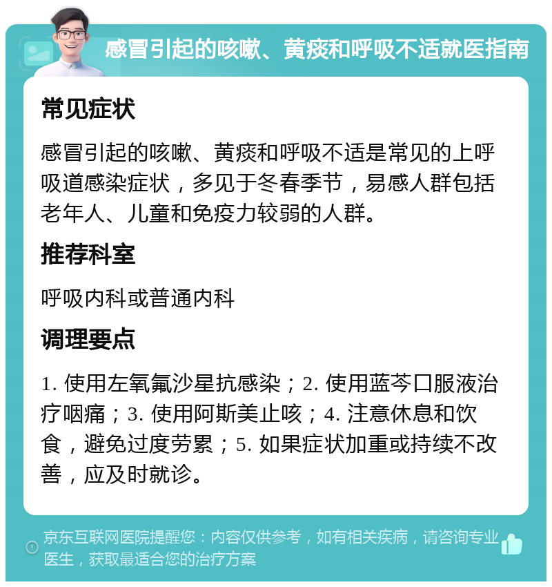 感冒引起的咳嗽、黄痰和呼吸不适就医指南 常见症状 感冒引起的咳嗽、黄痰和呼吸不适是常见的上呼吸道感染症状，多见于冬春季节，易感人群包括老年人、儿童和免疫力较弱的人群。 推荐科室 呼吸内科或普通内科 调理要点 1. 使用左氧氟沙星抗感染；2. 使用蓝芩口服液治疗咽痛；3. 使用阿斯美止咳；4. 注意休息和饮食，避免过度劳累；5. 如果症状加重或持续不改善，应及时就诊。