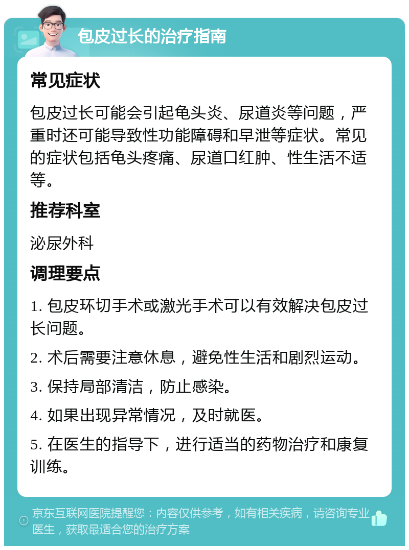 包皮过长的治疗指南 常见症状 包皮过长可能会引起龟头炎、尿道炎等问题，严重时还可能导致性功能障碍和早泄等症状。常见的症状包括龟头疼痛、尿道口红肿、性生活不适等。 推荐科室 泌尿外科 调理要点 1. 包皮环切手术或激光手术可以有效解决包皮过长问题。 2. 术后需要注意休息，避免性生活和剧烈运动。 3. 保持局部清洁，防止感染。 4. 如果出现异常情况，及时就医。 5. 在医生的指导下，进行适当的药物治疗和康复训练。