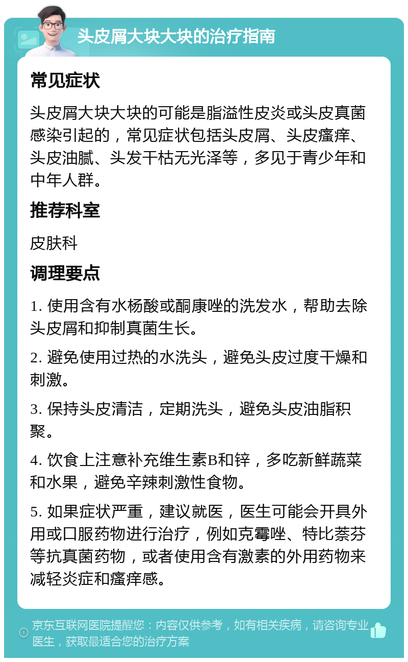 头皮屑大块大块的治疗指南 常见症状 头皮屑大块大块的可能是脂溢性皮炎或头皮真菌感染引起的，常见症状包括头皮屑、头皮瘙痒、头皮油腻、头发干枯无光泽等，多见于青少年和中年人群。 推荐科室 皮肤科 调理要点 1. 使用含有水杨酸或酮康唑的洗发水，帮助去除头皮屑和抑制真菌生长。 2. 避免使用过热的水洗头，避免头皮过度干燥和刺激。 3. 保持头皮清洁，定期洗头，避免头皮油脂积聚。 4. 饮食上注意补充维生素B和锌，多吃新鲜蔬菜和水果，避免辛辣刺激性食物。 5. 如果症状严重，建议就医，医生可能会开具外用或口服药物进行治疗，例如克霉唑、特比萘芬等抗真菌药物，或者使用含有激素的外用药物来减轻炎症和瘙痒感。