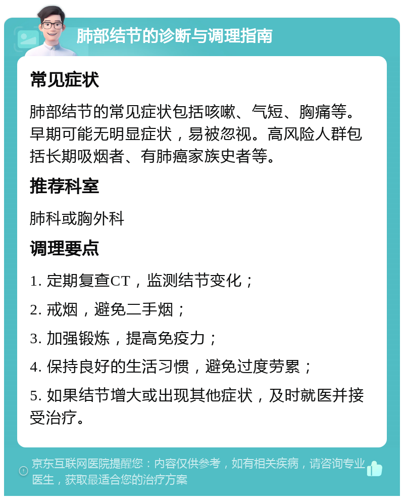 肺部结节的诊断与调理指南 常见症状 肺部结节的常见症状包括咳嗽、气短、胸痛等。早期可能无明显症状，易被忽视。高风险人群包括长期吸烟者、有肺癌家族史者等。 推荐科室 肺科或胸外科 调理要点 1. 定期复查CT，监测结节变化； 2. 戒烟，避免二手烟； 3. 加强锻炼，提高免疫力； 4. 保持良好的生活习惯，避免过度劳累； 5. 如果结节增大或出现其他症状，及时就医并接受治疗。