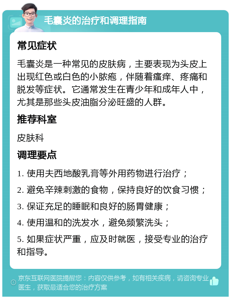 毛囊炎的治疗和调理指南 常见症状 毛囊炎是一种常见的皮肤病，主要表现为头皮上出现红色或白色的小脓疱，伴随着瘙痒、疼痛和脱发等症状。它通常发生在青少年和成年人中，尤其是那些头皮油脂分泌旺盛的人群。 推荐科室 皮肤科 调理要点 1. 使用夫西地酸乳膏等外用药物进行治疗； 2. 避免辛辣刺激的食物，保持良好的饮食习惯； 3. 保证充足的睡眠和良好的肠胃健康； 4. 使用温和的洗发水，避免频繁洗头； 5. 如果症状严重，应及时就医，接受专业的治疗和指导。