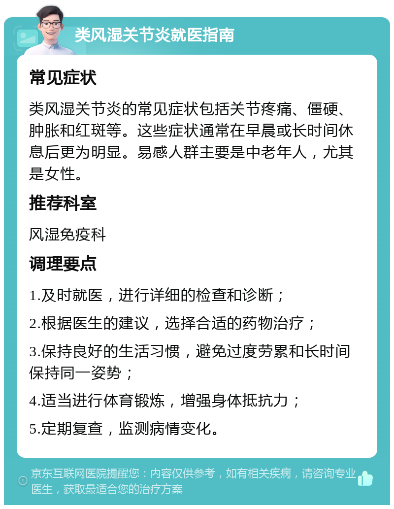 类风湿关节炎就医指南 常见症状 类风湿关节炎的常见症状包括关节疼痛、僵硬、肿胀和红斑等。这些症状通常在早晨或长时间休息后更为明显。易感人群主要是中老年人，尤其是女性。 推荐科室 风湿免疫科 调理要点 1.及时就医，进行详细的检查和诊断； 2.根据医生的建议，选择合适的药物治疗； 3.保持良好的生活习惯，避免过度劳累和长时间保持同一姿势； 4.适当进行体育锻炼，增强身体抵抗力； 5.定期复查，监测病情变化。