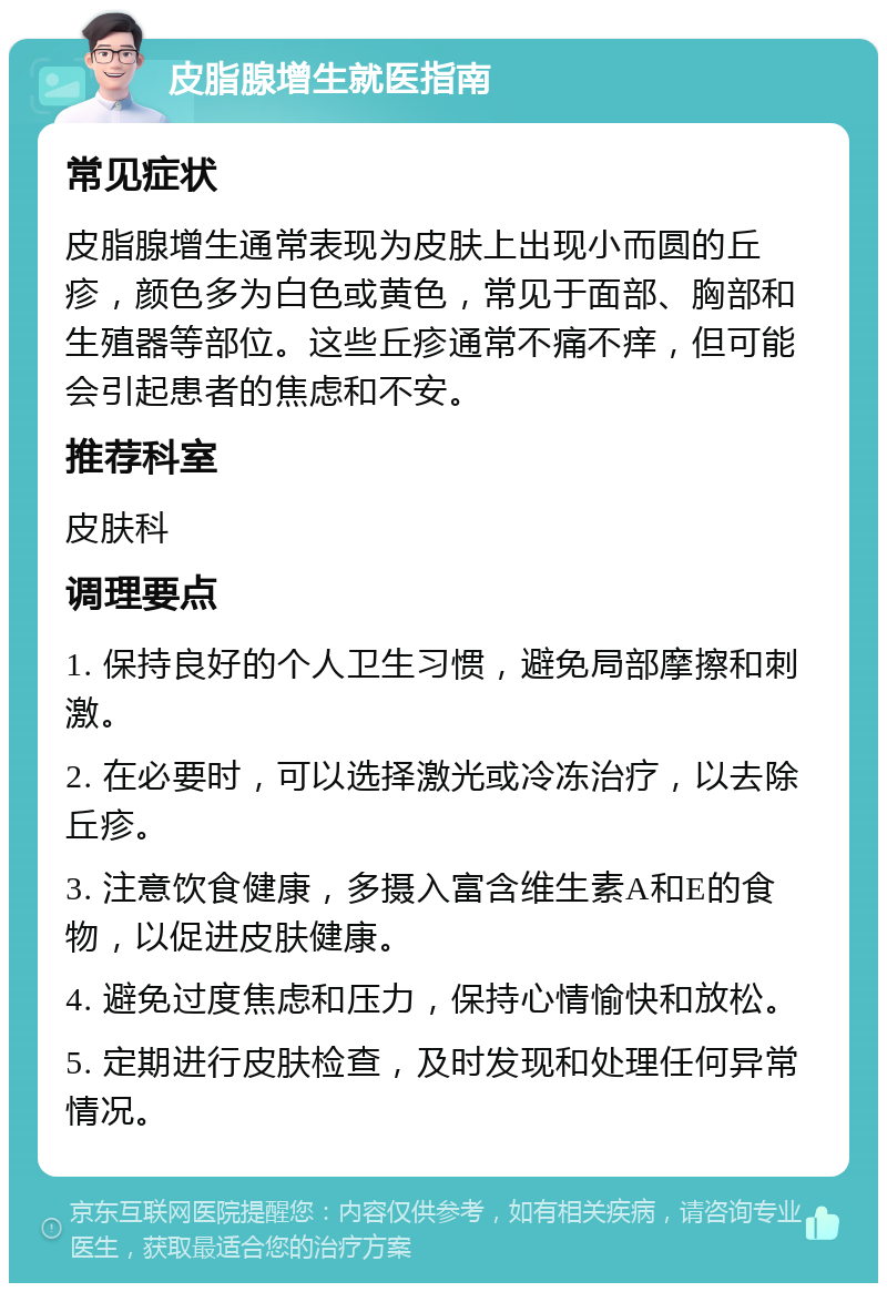 皮脂腺增生就医指南 常见症状 皮脂腺增生通常表现为皮肤上出现小而圆的丘疹，颜色多为白色或黄色，常见于面部、胸部和生殖器等部位。这些丘疹通常不痛不痒，但可能会引起患者的焦虑和不安。 推荐科室 皮肤科 调理要点 1. 保持良好的个人卫生习惯，避免局部摩擦和刺激。 2. 在必要时，可以选择激光或冷冻治疗，以去除丘疹。 3. 注意饮食健康，多摄入富含维生素A和E的食物，以促进皮肤健康。 4. 避免过度焦虑和压力，保持心情愉快和放松。 5. 定期进行皮肤检查，及时发现和处理任何异常情况。