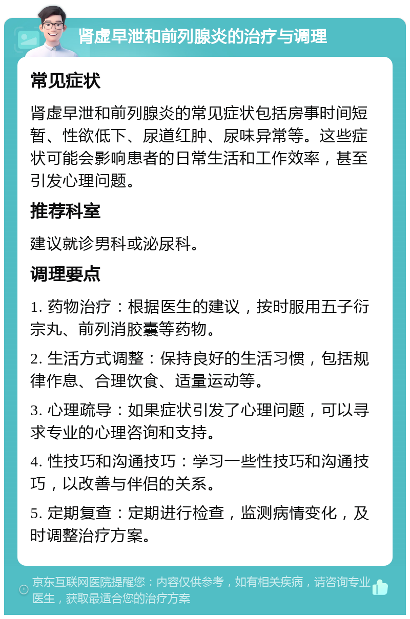 肾虚早泄和前列腺炎的治疗与调理 常见症状 肾虚早泄和前列腺炎的常见症状包括房事时间短暂、性欲低下、尿道红肿、尿味异常等。这些症状可能会影响患者的日常生活和工作效率，甚至引发心理问题。 推荐科室 建议就诊男科或泌尿科。 调理要点 1. 药物治疗：根据医生的建议，按时服用五子衍宗丸、前列消胶囊等药物。 2. 生活方式调整：保持良好的生活习惯，包括规律作息、合理饮食、适量运动等。 3. 心理疏导：如果症状引发了心理问题，可以寻求专业的心理咨询和支持。 4. 性技巧和沟通技巧：学习一些性技巧和沟通技巧，以改善与伴侣的关系。 5. 定期复查：定期进行检查，监测病情变化，及时调整治疗方案。