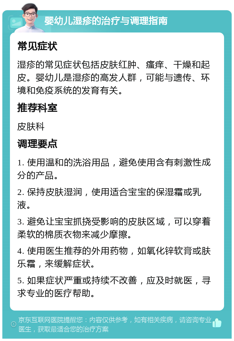 婴幼儿湿疹的治疗与调理指南 常见症状 湿疹的常见症状包括皮肤红肿、瘙痒、干燥和起皮。婴幼儿是湿疹的高发人群，可能与遗传、环境和免疫系统的发育有关。 推荐科室 皮肤科 调理要点 1. 使用温和的洗浴用品，避免使用含有刺激性成分的产品。 2. 保持皮肤湿润，使用适合宝宝的保湿霜或乳液。 3. 避免让宝宝抓挠受影响的皮肤区域，可以穿着柔软的棉质衣物来减少摩擦。 4. 使用医生推荐的外用药物，如氧化锌软膏或肤乐霜，来缓解症状。 5. 如果症状严重或持续不改善，应及时就医，寻求专业的医疗帮助。