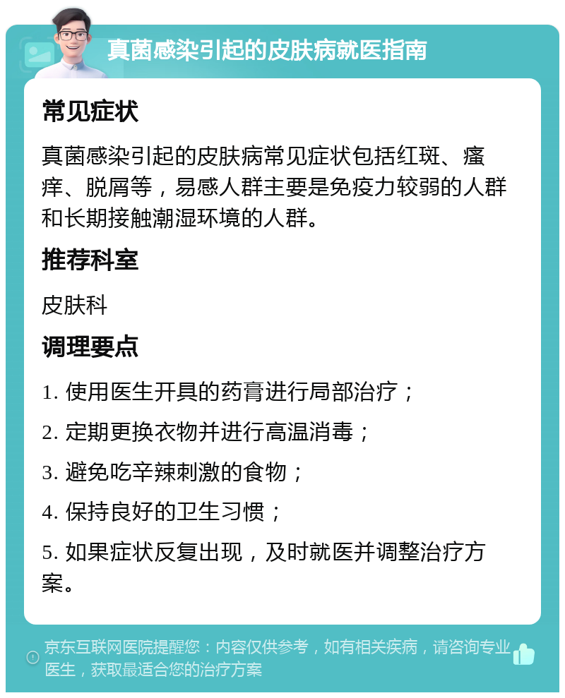 真菌感染引起的皮肤病就医指南 常见症状 真菌感染引起的皮肤病常见症状包括红斑、瘙痒、脱屑等，易感人群主要是免疫力较弱的人群和长期接触潮湿环境的人群。 推荐科室 皮肤科 调理要点 1. 使用医生开具的药膏进行局部治疗； 2. 定期更换衣物并进行高温消毒； 3. 避免吃辛辣刺激的食物； 4. 保持良好的卫生习惯； 5. 如果症状反复出现，及时就医并调整治疗方案。